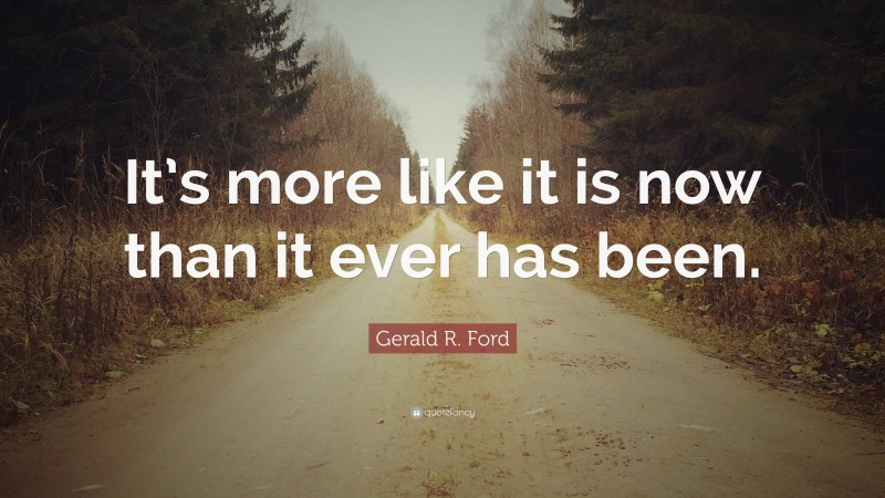 Gerald R. Ford Quote: “It’s more like it is now than it ever has been.”