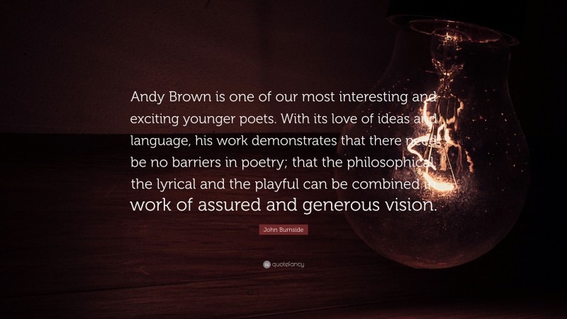 John Burnside Quote: “Andy Brown is one of our most interesting and exciting younger poets. With its love of ideas and language, his work demonstrates that there need be no barriers in poetry; that the philosophical, the lyrical and the playful can be combined in work of assured and generous vision.”