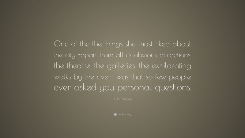 Julia Gregson Quote: “One of the the things she most liked about the city -apart from all its obvious attractions, the theatre, the galleries, the exhilarating walks by the river- was that so few people ever asked you personal questions.”