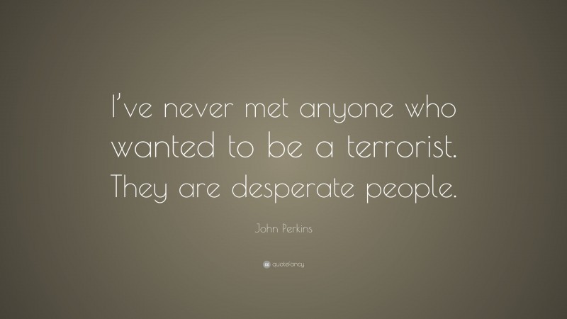 John Perkins Quote: “I’ve never met anyone who wanted to be a terrorist. They are desperate people.”