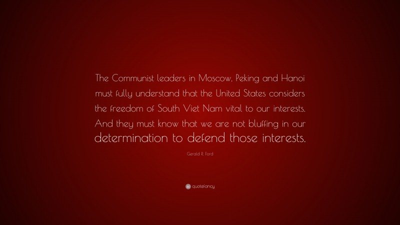 Gerald R. Ford Quote: “The Communist leaders in Moscow, Peking and Hanoi must fully understand that the United States considers the freedom of South Viet Nam vital to our interests. And they must know that we are not bluffing in our determination to defend those interests.”
