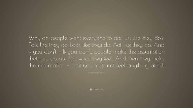 Nora Raleigh Baskin Quote: “Why do people want everyone to act just like they do? Talk like they do. Look like they do. Act like they do. And if you don’t – If you don’t, people make the assumption that you do not FEEL what they feel. And then they make the assumption – That you must not feel anything at all.”