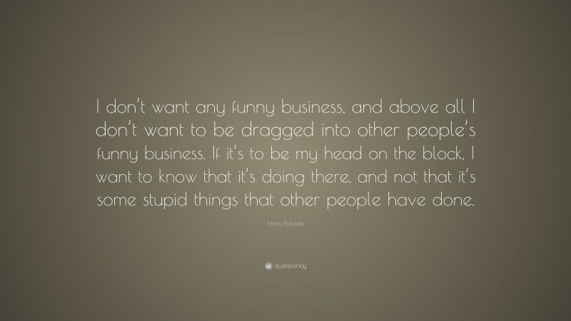 Hans Fallada Quote: “I don’t want any funny business, and above all I don’t want to be dragged into other people’s funny business. If it’s to be my head on the block, I want to know that it’s doing there, and not that it’s some stupid things that other people have done.”