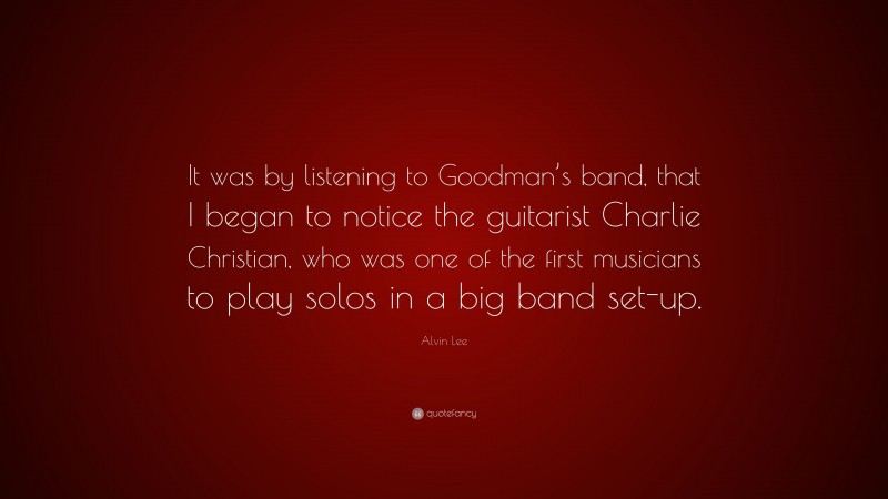 Alvin Lee Quote: “It was by listening to Goodman’s band, that I began to notice the guitarist Charlie Christian, who was one of the first musicians to play solos in a big band set-up.”
