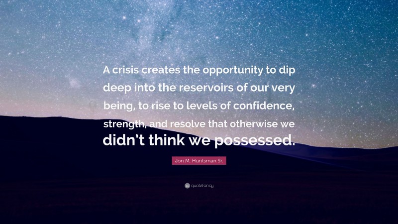 Jon M. Huntsman Sr. Quote: “A crisis creates the opportunity to dip deep into the reservoirs of our very being, to rise to levels of confidence, strength, and resolve that otherwise we didn’t think we possessed.”