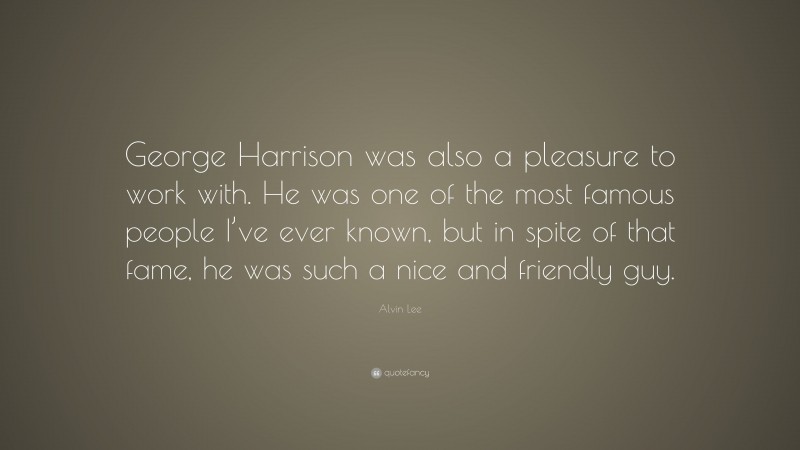 Alvin Lee Quote: “George Harrison was also a pleasure to work with. He was one of the most famous people I’ve ever known, but in spite of that fame, he was such a nice and friendly guy.”