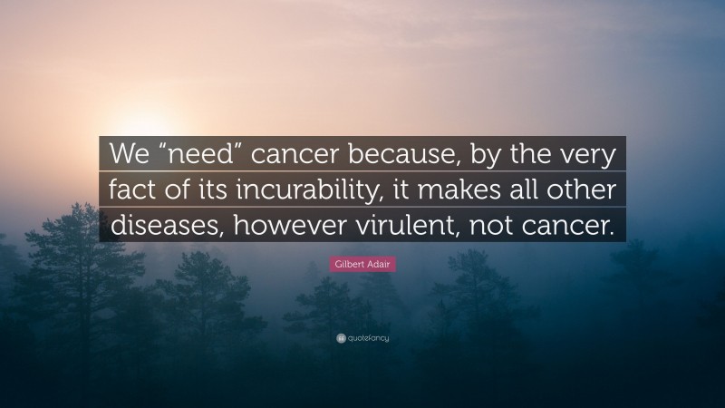 Gilbert Adair Quote: “We “need” cancer because, by the very fact of its incurability, it makes all other diseases, however virulent, not cancer.”