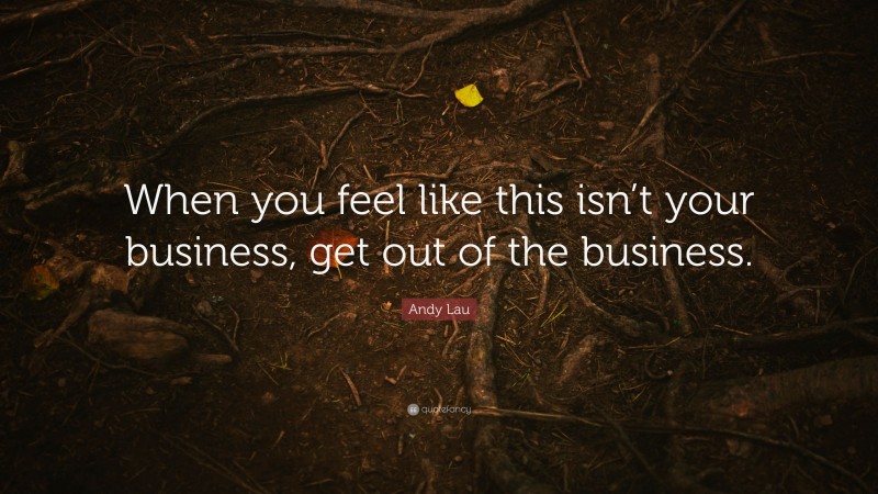 Andy Lau Quote: “When you feel like this isn’t your business, get out of the business.”