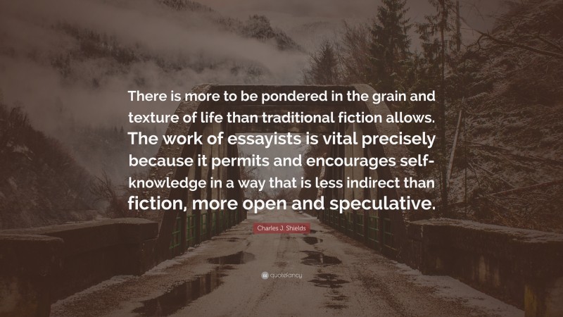 Charles J. Shields Quote: “There is more to be pondered in the grain and texture of life than traditional fiction allows. The work of essayists is vital precisely because it permits and encourages self-knowledge in a way that is less indirect than fiction, more open and speculative.”