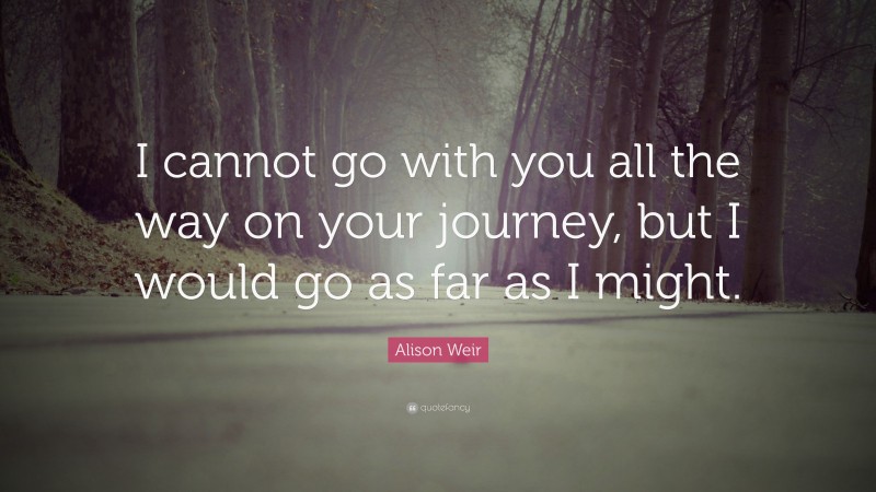 Alison Weir Quote: “I cannot go with you all the way on your journey, but I would go as far as I might.”