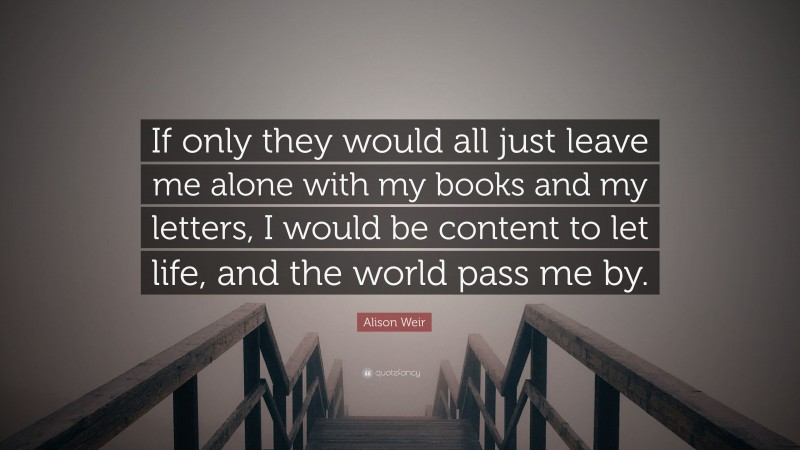 Alison Weir Quote: “If only they would all just leave me alone with my books and my letters, I would be content to let life, and the world pass me by.”