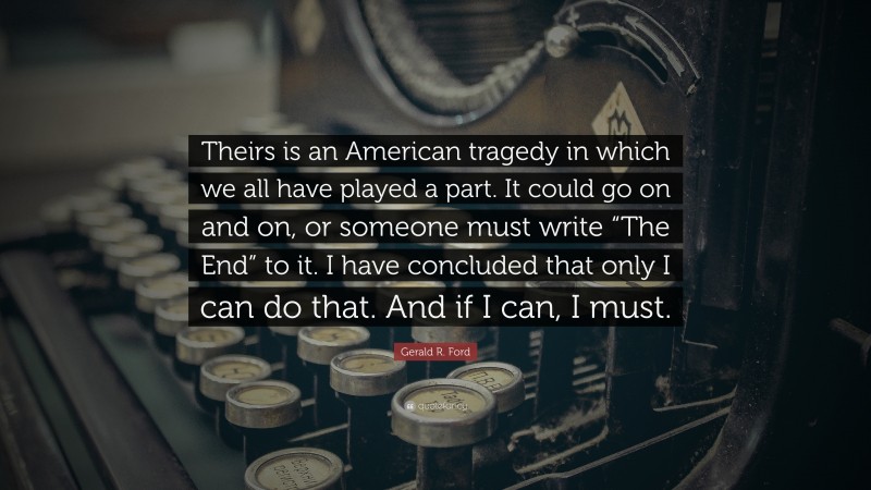 Gerald R. Ford Quote: “Theirs is an American tragedy in which we all have played a part. It could go on and on, or someone must write “The End” to it. I have concluded that only I can do that. And if I can, I must.”