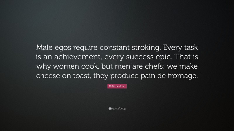 Belle de Jour Quote: “Male egos require constant stroking. Every task is an achievement, every success epic. That is why women cook, but men are chefs: we make cheese on toast, they produce pain de fromage.”