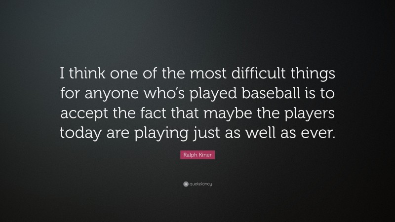 Ralph Kiner Quote: “I think one of the most difficult things for anyone who’s played baseball is to accept the fact that maybe the players today are playing just as well as ever.”
