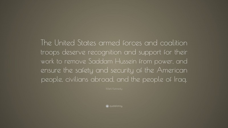 Mark Kennedy Quote: “The United States armed forces and coalition troops deserve recognition and support for their work to remove Saddam Hussein from power, and ensure the safety and security of the American people, civilians abroad, and the people of Iraq.”