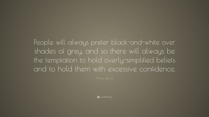 Thomas Gilovich Quote: “People will always prefer black-and-white over shades of grey, and so there will always be the temptation to hold overly-simplified beliefs and to hold them with excessive confidence.”