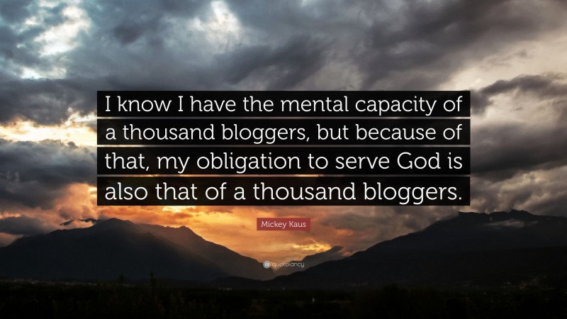 Mickey Kaus Quote: “I know I have the mental capacity of a thousand bloggers, but because of that, my obligation to serve God is also that of a thousand bloggers.”