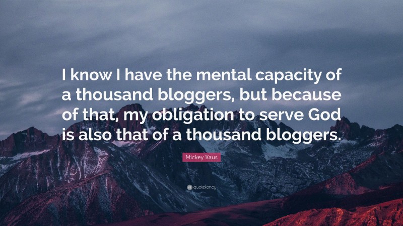 Mickey Kaus Quote: “I know I have the mental capacity of a thousand bloggers, but because of that, my obligation to serve God is also that of a thousand bloggers.”