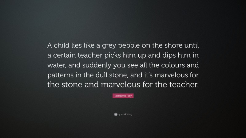 Elizabeth Hay Quote: “A child lies like a grey pebble on the shore until a certain teacher picks him up and dips him in water, and suddenly you see all the colours and patterns in the dull stone, and it’s marvelous for the stone and marvelous for the teacher.”