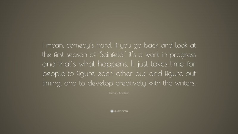 Zachary Knighton Quote: “I mean, comedy’s hard. If you go back and look at the first season of ‘Seinfeld,’ it’s a work in progress and that’s what happens. It just takes time for people to figure each other out, and figure out timing, and to develop creatively with the writers.”