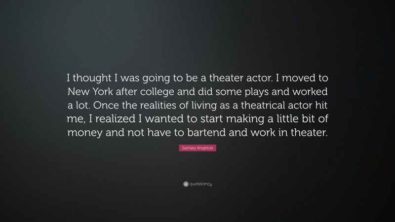 Zachary Knighton Quote: “I thought I was going to be a theater actor. I moved to New York after college and did some plays and worked a lot. Once the realities of living as a theatrical actor hit me, I realized I wanted to start making a little bit of money and not have to bartend and work in theater.”