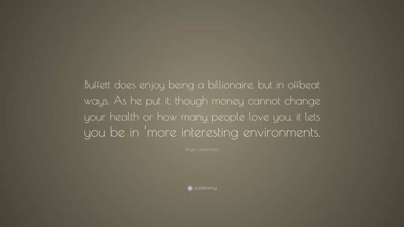 Roger Lowenstein Quote: “Buffett does enjoy being a billionaire, but in offbeat ways. As he put it, though money cannot change your health or how many people love you, it lets you be in ’more interesting environments.”