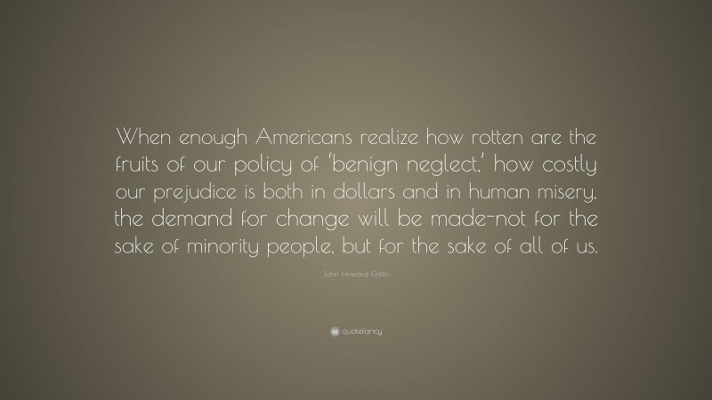 John Howard Griffin Quote: “When enough Americans realize how rotten are the fruits of our policy of ‘benign neglect,’ how costly our prejudice is both in dollars and in human misery, the demand for change will be made-not for the sake of minority people, but for the sake of all of us.”