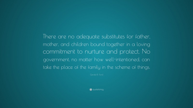 Gerald R. Ford Quote: “There are no adequate substitutes for father, mother, and children bound together in a loving commitment to nurture and protect. No government, no matter how well-intentioned, can take the place of the family in the scheme of things.”