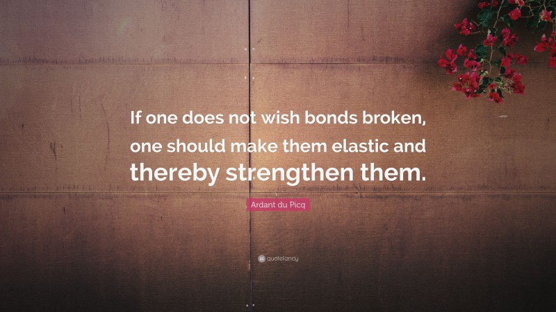 Ardant du Picq Quote: “If one does not wish bonds broken, one should make them elastic and thereby strengthen them.”