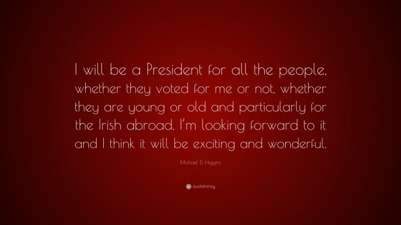 Michael D. Higgins Quote: “I will be a President for all the people, whether they voted for me or not, whether they are young or old and particularly for the Irish abroad. I’m looking forward to it and I think it will be exciting and wonderful.”