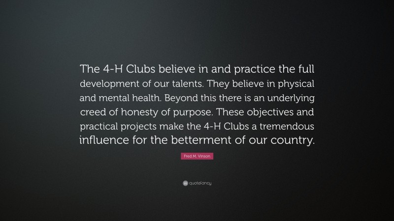 Fred M. Vinson Quote: “The 4-H Clubs believe in and practice the full development of our talents. They believe in physical and mental health. Beyond this there is an underlying creed of honesty of purpose. These objectives and practical projects make the 4-H Clubs a tremendous influence for the betterment of our country.”