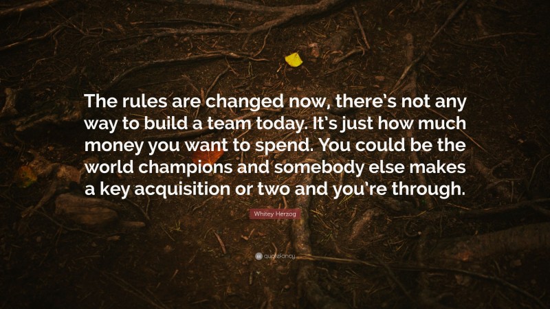 Whitey Herzog Quote: “The rules are changed now, there’s not any way to build a team today. It’s just how much money you want to spend. You could be the world champions and somebody else makes a key acquisition or two and you’re through.”