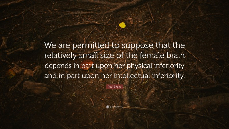 Paul Broca Quote: “We are permitted to suppose that the relatively small size of the female brain depends in part upon her physical inferiority and in part upon her intellectual inferiority.”