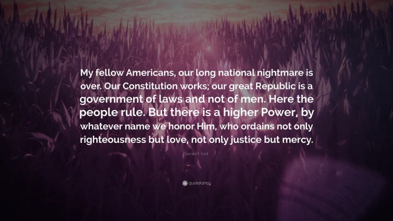 Gerald R. Ford Quote: “My fellow Americans, our long national nightmare is over. Our Constitution works; our great Republic is a government of laws and not of men. Here the people rule. But there is a higher Power, by whatever name we honor Him, who ordains not only righteousness but love, not only justice but mercy.”