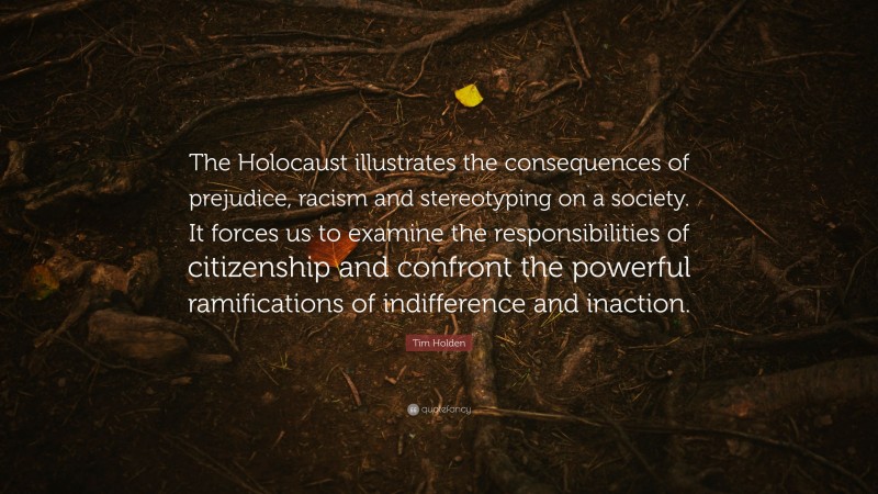 Tim Holden Quote: “The Holocaust illustrates the consequences of prejudice, racism and stereotyping on a society. It forces us to examine the responsibilities of citizenship and confront the powerful ramifications of indifference and inaction.”