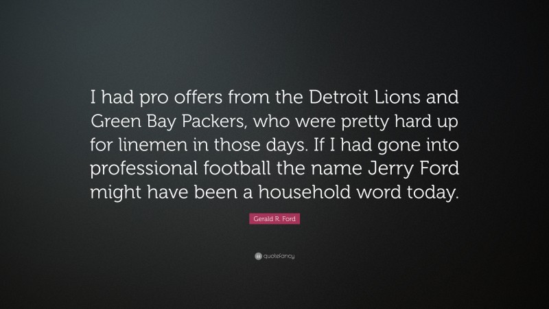 Gerald R. Ford Quote: “I had pro offers from the Detroit Lions and Green Bay Packers, who were pretty hard up for linemen in those days. If I had gone into professional football the name Jerry Ford might have been a household word today.”