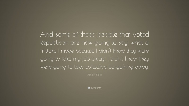 James P. Hoffa Quote: “And some of those people that voted Republican are now going to say, what a mistake I made because I didn’t know they were going to take my job away. I didn’t know they were going to take collective bargaining away.”