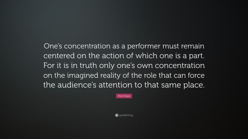 Rick Dees Quote: “One’s concentration as a performer must remain centered on the action of which one is a part. For it is in truth only one’s own concentration on the imagined reality of the role that can force the audience’s attention to that same place.”