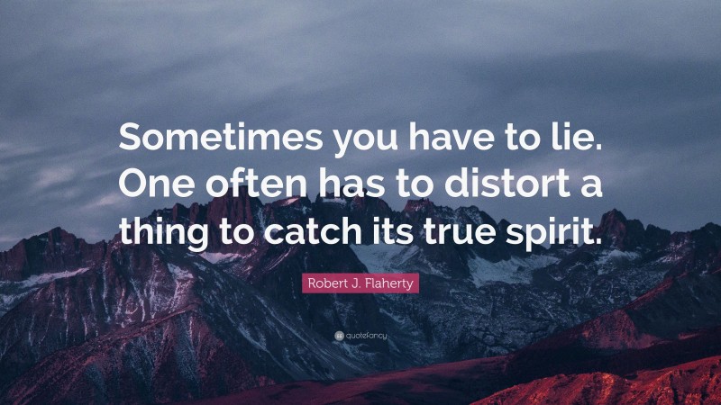 Robert J. Flaherty Quote: “Sometimes you have to lie. One often has to distort a thing to catch its true spirit.”