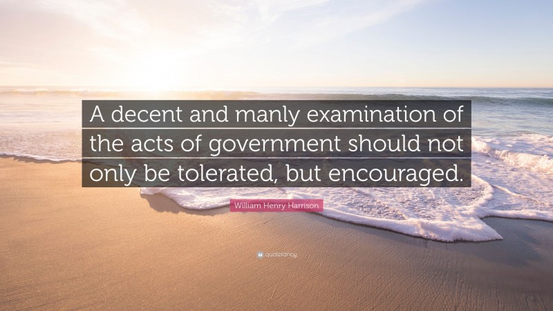 William Henry Harrison Quote: “A decent and manly examination of the acts of government should not only be tolerated, but encouraged.”