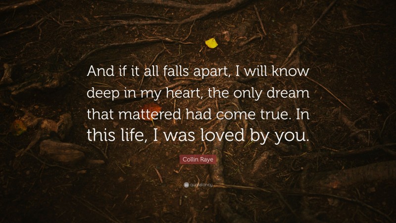 Collin Raye Quote: “And if it all falls apart, I will know deep in my heart, the only dream that mattered had come true. In this life, I was loved by you.”