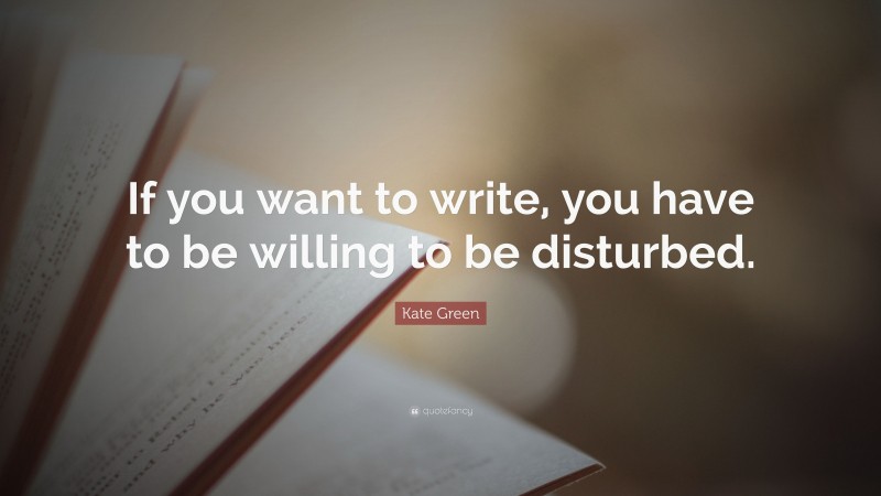 Kate Green Quote: “If you want to write, you have to be willing to be disturbed.”