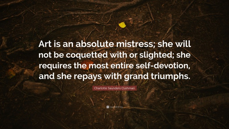 Charlotte Saunders Cushman Quote: “Art is an absolute mistress; she will not be coquetted with or slighted; she requires the most entire self-devotion, and she repays with grand triumphs.”