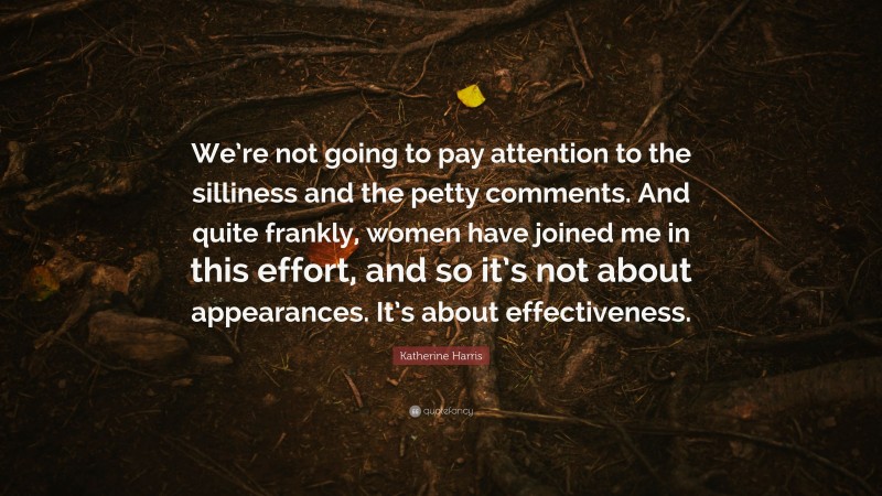 Katherine Harris Quote: “We’re not going to pay attention to the silliness and the petty comments. And quite frankly, women have joined me in this effort, and so it’s not about appearances. It’s about effectiveness.”