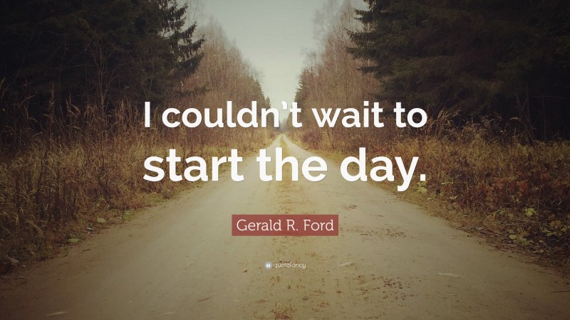 Gerald R. Ford Quote: “I couldn’t wait to start the day.”