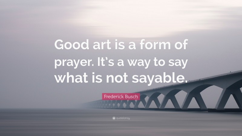 Frederick Busch Quote: “Good art is a form of prayer. It’s a way to say what is not sayable.”