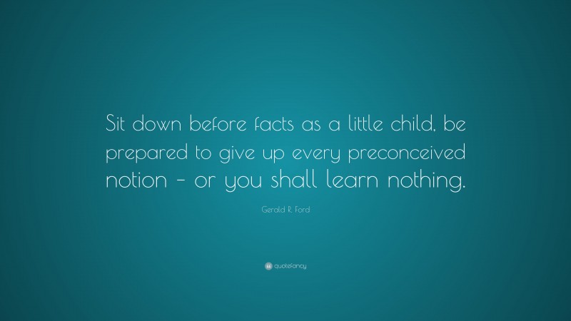 Gerald R. Ford Quote: “Sit down before facts as a little child, be prepared to give up every preconceived notion – or you shall learn nothing.”