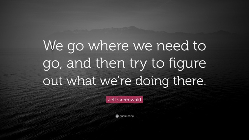 Jeff Greenwald Quote: “We go where we need to go, and then try to figure out what we’re doing there.”