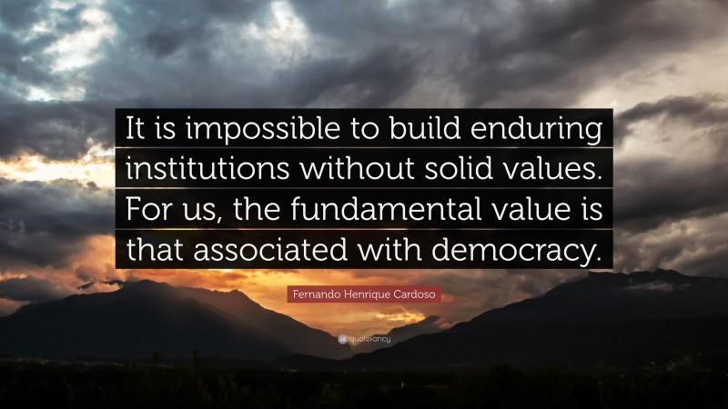 Fernando Henrique Cardoso Quote: “It is impossible to build enduring institutions without solid values. For us, the fundamental value is that associated with democracy.”