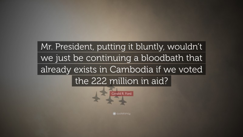 Gerald R. Ford Quote: “Mr. President, putting it bluntly, wouldn’t we just be continuing a bloodbath that already exists in Cambodia if we voted the 222 million in aid?”